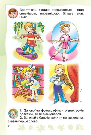 20
Зростаючи, людина розвивається – стає
сильнішою, вправнішою, більше знає
і вміє.
1.  За своїми фотографіями різних років
розкажи, як ти змінювався.
2. Запитай у батьків, коли ти почав ходити,
сказав перше слово.
 