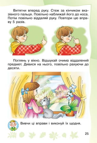 25
Витягни вперед руку. Стеж за кінчиком вка­
зівного пальця. Повільно наближай його до носа.
Потім повільно віддаляй руку. Повтори цю впра­
ву 5 разів.
Поглянь у вікно. Відшукай очима віддалений
предмет. Дивися на нього, повільно рахуючи до
десяти.
Вивчи ці вправи і виконуй їх щодня.
 