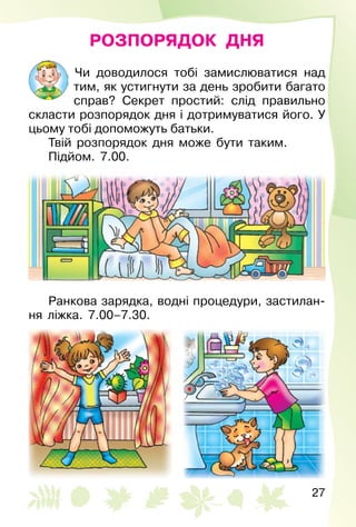 27
РОЗПОРЯДОК ДНЯ
Чи доводилося тобі замислюватися над
тим, як устигнути за день зробити багато
справ? Секрет простий: слід правильно
скласти розпорядок дня і дотримуватися його. У
цьому тобі допоможуть батьки.
Твій розпорядок дня може бути таким.
Підйом. 7.00.
Ранкова зарядка, водні процедури, застилан­
ня ліжка. 7.00–7.30.
 