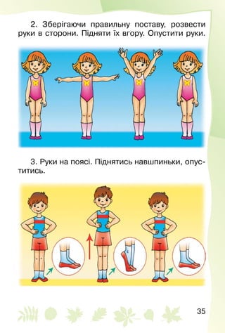 35
2. Зберігаючи правильну поставу, розвести
руки в сторони. Підняти їх вгору. Опустити руки.
3. Руки на поясі. Піднятись навшпиньки, опус­
титись.
 