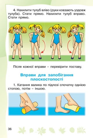 36
4. Нахилити тулуб вліво (руки ковзають уздовж
тулуба). Стати прямо. Нахилити тулуб вправо.
Стати прямо.
Після кожної вправи – перевірити поставу.
Вправи для запобігання
плоскостопості
1. Катання валика по підлозі спочатку однією
стопою, потім – іншою.
 
