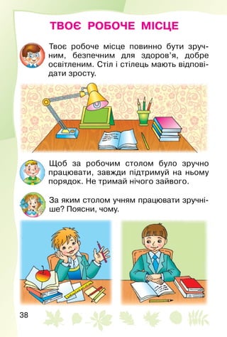 38
ТВОЄ РОБОЧЕ МІСЦЕ
Твоє робоче місце повинно бути зруч­
ним, безпечним для здоров’я, добре
освітленим. Стіл і стілець мають відпові­
дати зросту.
Щоб за робочим столом було зручно
працювати, завжди підтримуй на ньому
порядок. Не тримай нічого зайвого.
За яким столом учням працювати зручні­
ше? Поясни, чому.
 