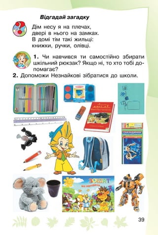 39
Відгадай загадку
Дім несу я на плечах,
двері в нього на замках.
В домі тім такі жильці:
книжки, ручки, олівці.
1. Чи навчився ти самостійно збирати
шкільний рюкзак? Якщо ні, то хто тобі до­
помагає?
2. Допоможи Незнайкові зібратися до школи.
 