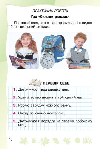 40
Практична	рОбОта
Гра «Склади рюкзак»
Позмагайтеся, хто з вас правильно і швидко
збере шкільний рюкзак.
ПЕРЕВІР СЕБЕ
1. Дотримуюся розпорядку дня.
2. Уранці встаю щодня в той самий час.
3. Роблю зарядку кожного ранку.
4. Стежу за своєю поставою.
5. Дотримуюся порядку на своєму робочому
місці.
Дотримуюся розпорядку дня.
Уранці встаю щодня в той самий час.
Роблю зарядку кожного ранку.
Стежу за своєю поставою.
5. Дотримуюся порядку на своєму робочому
місці.
 