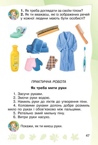 47
1. Як треба доглядати за своїм тілом?
2. Як ти вважаєш, які із зображених речей
у кожної людини мають бути особисті?
Практична робота
Як треба мити руки
1. Засучи рукави.
2. Змочи руки водою.
3. Намиль руки до ліктів до утворення піни.
4. Коловими рухами долонь добре розмиль
мило по руках і обов’язково між пальцями.
5. Ретельно змий мильну піну.
6. Витри руки насухо.
Покажи, як ти миєш руки.
 