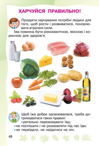 48
ХАРЧУЙСЯ ПРАВИЛЬНО!
Продукти харчування потрібні людині для
того, щоб рости і розвиватися, поновлю­
вати втрачені сили.
Їжа повинна бути різноманітною, якісною і ко­
рисною для здоров’я.
Щоб їжа добре засвоювалася, треба до­
тримуватися таких правил:
• ретельно пережовувати їжу;
• не поспішати і не розмовляти під час їди;
• не переїдати, не наїдатися на ніч;
 