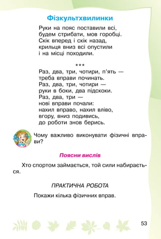 53
Фізкультхвилинки
Руки на пояс поставили всі,
будем стрибати, мов горобці.
Скік вперед і скік назад,
крильця вниз всі опустили
і на місці походили.
***
Раз, два, три, чотири, п’ять —
треба вправи починать.
Раз, два, три, чотири —
руки в боки, два підскоки.
Раз, два, три —
нові вправи почали:
нахил вправо, нахил вліво,
вгору, вниз подивись,
до роботи знов берись.
Чому важливо виконувати фізичні впра­
ви?
Поясни вислів
Хто спортом займається, той сили набираєть­
ся.
Практична робота
Покажи кілька фізичних вправ.
 
