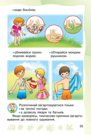 55
• ходи босо′ніж;
• обливайся прохо­
лодною водою;
• обтирайся мокрим
  рушником.
Розпочинай загартовуватися тільки:
• за теплої погоди;
• з дозволу лікаря та батьків.
Якщо захворієш, тимчасово припини загарто­
вування до повного одужання.
 