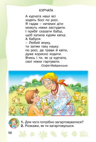 56
КУРЧАТА
А курчата наші всі
ходять босі по росі.
Я гадав – нечемні діти
можуть ніжки застудити.
І прибіг сказати бабці,
щоб купила курям капці.
А бабуся:
– Любий внуку,
ти затям таку науку:
по росі, де трави й квіти,
дуже корисно ходити.
Вчись і ти, як ці курчата,
свої ніжки гартувати.
Софія Майданська
1. Для чого потрібно загартовуватися?
2. Розкажи, як ти загартовуєшся.
 
