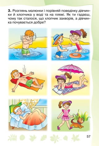 57
3. Розглянь малюнки і порівняй поведінку дівчин­
ки й хлопчика у воді та на пляжі. Як ти гадаєш,
чому так сталося, що хлопчик захворів, а дівчин­
ка почувається добре?
 