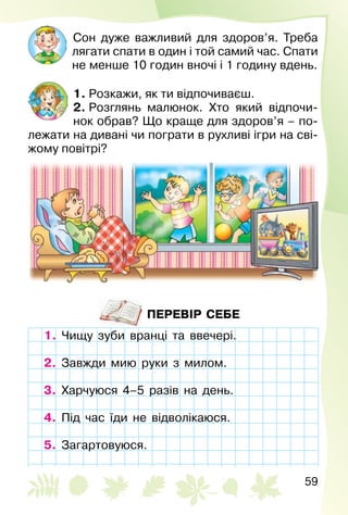 59
Сон дуже важливий для здоров’я. Треба
лягати спати в один і той самий час. Спати
не менше 10 годин вночі і 1 годину вдень.
1. Розкажи, як ти відпочиваєш.
2. Розглянь малюнок. Хто який відпочи­
нок обрав? Що краще для здоров’я – по­
лежати на дивані чи пограти в рухливі ігри на сві­
жому повітрі?
ПЕРЕВІР СЕБЕ
1. Чищу зуби вранці та ввечері.
2. Завжди мию руки з милом.
3. Харчуюся 4–5 разів на день.
4. Під час їди не відволікаюся.
5. Загартовуюся.
Чищу зуби вранці та ввечері.
Завжди мию руки з милом.
Харчуюся 4–5 разів на день.
Під час їди не відволікаюся.
Загартовуюся.
 