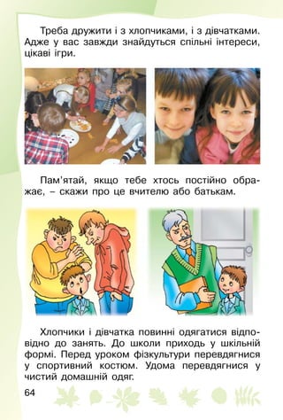 64
Треба дружити і з хлопчиками, і з дівчатками.
Адже у вас завжди знайдуться спільні інтереси,
цікаві ігри.
Пам’ятай, якщо тебе хтось постійно обра­
жає,  – скажи про це вчителю або батькам.
Хлопчики і дівчатка повинні одягатися відпо­
відно до занять. До школи приходь у шкільній
формі. Перед уроком фізкультури перевдягнися
у спортивний костюм. Удома перевдягнися у
чистий домашній одяг.
 