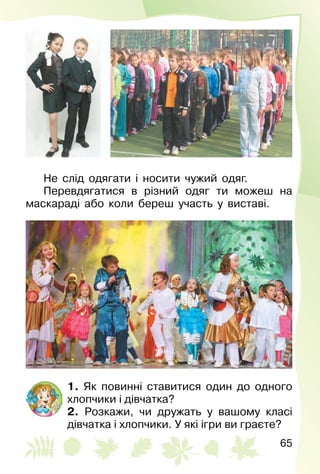 65
Не слід одягати і носити чужий одяг.
Перевдягатися в різний одяг ти можеш на
маскараді або коли береш участь у виставі.
1. Як повинні ставитися один до одного
хлопчики і дівчатка?
2. Розкажи, чи дружать у вашому класі
дів­чатка і хлопчики. У які ігри ви граєте?
 