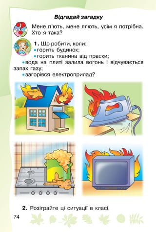 74
Відгадай загадку
Мене п’ють, мене ллють, усім я потрібна.
Хто я така?
1. Що робити, коли:
• горить будинок;
• горить тканина від праски;
• вода на плиті залила вогонь і відчувається
запах газу;
• загорівся електроприлад?
2. Розіграйте ці ситуації в класі.
 