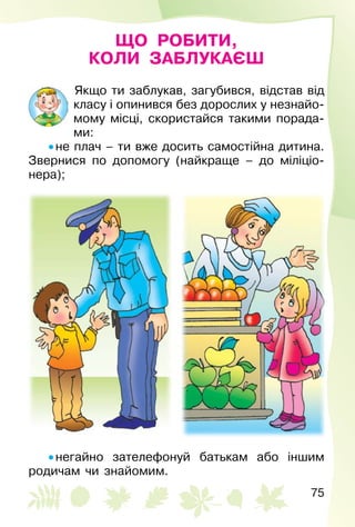 75
ЩО РОБИТИ,
КОЛИ ЗАБЛУКАЄШ
Якщо ти заблукав, загубився, відстав від
класу і опинився без дорослих у незнайо­
мому місці, скористайся такими порада­
ми:
• не плач – ти вже досить самостійна дитина.
Звернися по допомогу (найкраще – до міліціо­
нера);
• негайно зателефонуй батькам або іншим
родичам чи знайомим.
 