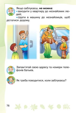 76
Якщо заблукаєш, не можна:
• заходити у квартиру до незнайомих лю­
дей;
• сідати в машину до незнайомців, щоб
дістатися додому.
Запам’ятай свою адресу та номери теле­
фонів батьків.
Як треба поводитися, коли заблукаєш?
 