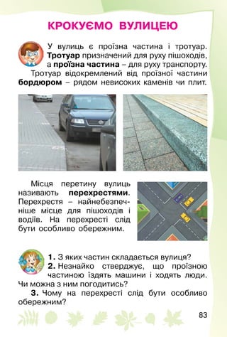 83
КРОКУЄМО ВУЛИЦЕЮ
У вулиць є проїзна частина і тротуар.
Тротуар призначений для руху пішоходів,
а проїзна частина – для руху транспорту.
Тротуар відокремлений від проїзної частини
бордюром – рядом невисоких каменів чи плит.
Місця перетину вулиць
називають перехрестями.
Перехрестя – найнебезпеч­
ніше місце для пішоходів і
водіїв. На перехресті слід
бути особливо обережним.
1. З яких частин складається вулиця?
2. Незнайко стверджує, що проїзною
частиною їздять машини і ходять люди.
Чи можна з ним погодитись?
3.  Чому на перехресті слід бути особливо
обережним?
 