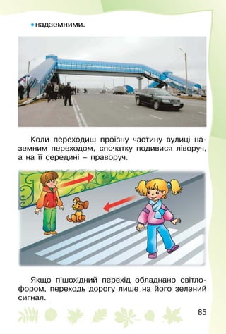 85
• надземними.
Коли переходиш проїзну частину вулиці на­
земним переходом, спочатку подивися ліворуч,
а на її середині – праворуч.
Якщо пішохідний перехід обладнано світло­
фором, переходь дорогу лише на його зелений
сигнал.
 