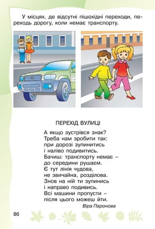 86
У місцях, де відсутні пішохідні переходи, пе­
реходь дорогу, коли немає транспорту.
ПЕРЕХІД ВУЛИЦІ
А якщо зустрівся знак?
Треба нам зробити так:
при дорозі зупинитись
і наліво подивитись.
Бачиш: транспорту немає –
до середини рушаєм.
Є тут лінія чудова,
не звичайна, розділова.
Знов на ній ти зупинись
і направо подивись.
Всі машини пропусти –
після цього можеш йти.
Віра Паронова
 
