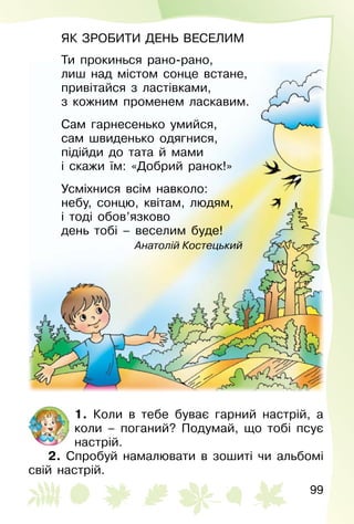 99
ЯК ЗРОБИТИ ДЕНЬ ВЕСЕЛИМ
Ти прокинься рано-рано,
лиш над містом сонце встане,
привітайся з ластівками,
з кожним променем ласкавим.
Сам гарнесенько умийся,
сам швиденько одягнися,
підійди до тата й мами
і скажи їм: «Добрий ранок!»
Усміхнися всім навколо:
небу, сонцю, квітам, людям,
і тоді обов’язково
день тобі – веселим буде!
Анатолій Костецький
1. Коли в тебе буває гарний настрій, а
коли – поганий? Подумай, що тобі псує
настрій.
2. Спробуй намалювати в зошиті чи альбомі
свій настрій.
 