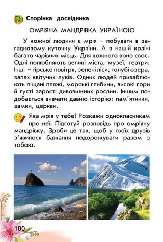 100
Сторінка дослідника
Омріяна мандрівка Україною
У кожної людини є мрія – побувати в за­
гадковому куточку України. А в нашій країні
багато чарівних місць. Для кожного воно своє.
Одні полюбляють великі міста, музеї, театри.
Інші   – гірське повітря, зелені ліси, голубі озера,
запах квітучих луків. Одних людей приваблю­
ють піщані пляжі, морські глибини, високі гори
й густі зарості дивовижних рослин. Іншим по­
добається вивчати давню історію: пам’ятники,
замки, церкви.
Яка мрія у тебе? Розкажи однокласникам
про неї. Підготуй розповідь про омріяну
мандрівку. Зроби це так, щоб у твоїх друзів
з’явилося бажання подорожувати разом з
тобою.
 