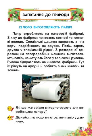 101
ЗАПИТАННЯ ДО ПРИРОДИ
із чого виготовляють папір?
Папір виробляють на паперовій фабриці.
З лісу до фабрики привозять соснові та ялино­
ві колоди. Спеціальні машини здирають з них
кору, подрібнюють на друзки. Потім варять
друзки у спеціальній рідині. З розвареної де­
ревини на папероробних машинах виготовля­
ють папір, намотують його у величезні рулони.
Рулони відправляють на книжкові фабрики. Тут
їх ріжуть на аркуші й роблять з них книжки та
зошити.
Які ще матеріали використовують для ви­
робництва паперу?
? Дізнайся, як люди виготовляли папір у дав­
нину.
 