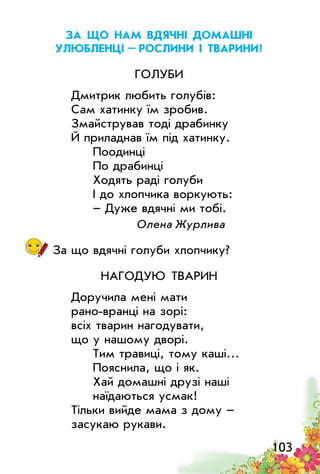 103
За що нам вдячні домашні
улюбленці – рослини і тварини?
Голуби
Дмитрик любить голубів:
Сам хатинку їм зробив.
Змайстрував тоді драбинку
Й приладнав їм під хатинку.
Поодинці
По драбинці
Ходять раді голуби
І до хлопчика воркують:
– Дуже вдячні ми тобі.
Олена Журлива
За що вдячні голуби хлопчику?
Нагодую тварин
Доручила мені мати
рано-вранці на зорі:
всіх тварин нагодувати,
що у нашому дворі.
Тим травиці, тому каші…
Пояснила, що і як.
Хай домашні друзі наші
наїдаються усмак!
Тільки вийде мама з дому –
засукаю рукави.
 