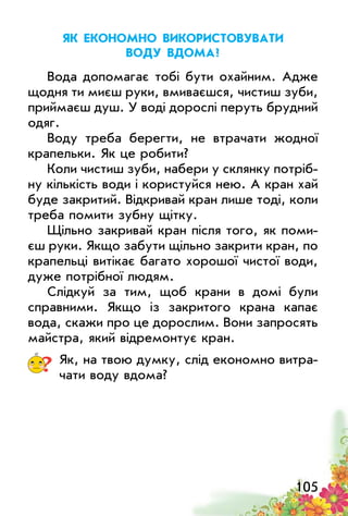 105
Як економно використовувати
воду вдома?
Вода допомагає тобі бути охайним. Адже
щодня ти миєш руки, вмиваєшся, чистиш зуби,
приймаєш душ. У воді дорослі перуть брудний
одяг.
Воду треба берегти, не втрачати жодної
крапельки. Як це робити?
Коли чистиш зуби, набери у склянку потріб­
ну кількість води і користуйся нею. А кран хай
буде закритий. Відкривай кран лише тоді, коли
треба помити зубну щітку.
Щільно закривай кран після того, як поми­
єш руки. Якщо забути щільно закрити кран, по
крапельці витікає багато хорошої чистої води,
дуже потрібної людям.
Слідкуй за тим, щоб крани в домі були
справними. Якщо із закритого крана капає
вода, скажи про це дорослим. Вони запросять
майстра, який відремонтує кран.
? Як, на твою думку, слід економно витра­
чати воду вдома?
 