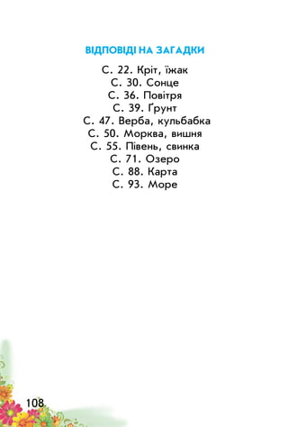 108
Відповіді на загадки
С. 22. Кріт, їжак
С. 30. Сонце
С. 36. Повітря
С. 39. Ґрунт
С. 47. Верба, кульбабка
С. 50. Морква, вишня
С. 55. Півень, свинка
С. 71. Озеро
С. 88. Карта
С. 93. Море
 
