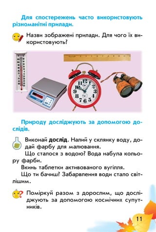 11
Для спостережень часто використовують
різноманітні прилади.
Назви зображені прилади. Для чого їх ви­
користовують?
Природу досліджують за допомогою до­
слідів.
Виконай дослід. Налий у склянку воду, до­
дай фарбу для малювання.
Що сталося з водою? Вода набула кольо­
ру фарби.
Вкинь таблетки­активованого вугілля.
Що ти бачиш? Забарвлення води стало світ­
лішим.
? Поміркуй разом з дорослим, що дослі­
джують за допомогою космічних супут­
ників.
 