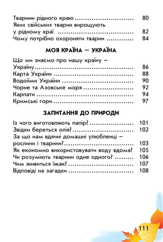 111
Тварини рідного краю.............................	 80
Яких свійських тварин вирощують
у рідному краї .....................................	 82
Чому потрібно охороняти тварин..............	 84
МОЯ КРАЇНА – УКРАЇНА
Що ми знаємо про нашу країну –
Україну................................................	 86
Карта України.......................................	 88
Водойми України...................................	 90
Чорне та Азовське моря.........................	 92
Карпати...............................................	 94
Кримські гори.......................................	 97
ЗАПИТАННЯ ДО ПРИРОДИ
Із чого виготовляють папір?......................	 101
Звідки береться олія?..............................	 102
За що нам вдячні домашні улюбленці –
рослини і тварини?..................................	 103
Як економно використовувати воду вдома?.	 105
Чи розуміють тварини одне одного?..........	 106
Чим живиться їжак?................................	 107
Відповіді на загадки................................	 108
 