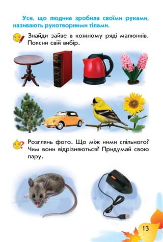 13
Усе, що людина зробила своїми руками,
називають рукотворними тілами.
Знайди зайве в кожному ряді малюнків.
Поясни свій вибір.
? Розглянь фото. Що між ними спільного?
Чим вони відрізняються? Придумай свою
пару.
 