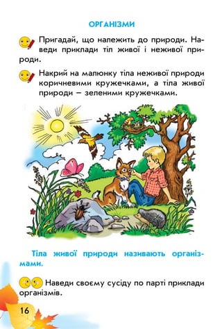 16
організми
Пригадай, що належить до природи. На­
веди приклади тіл живої і неживої при­­
роди.
Накрий на малюнку тіла неживої природи
коричневими кружечками, а тіла живої
природи – зеленими кружечками.
Тіла живої природи називають організ-
мами.
Наведи своєму сусіду по парті приклади
організмів.
 