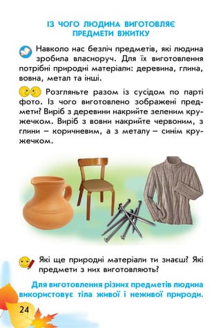 24
із чого людина виготовлЯє
предМети вжитку
Навколо нас безліч предметів, які людина
зробила власноруч. Для їх виготовлення
потрібні природні матеріали: деревина, глина,
вовна, метал та інші.
Розгляньте разом із сусідом по парті
фото. Із чого виготовлено зображені пред­
мети? Виріб з деревини накрийте зеленим кру­
жечком. Виріб з вовни накрийте червоним, з
глини – коричневим, а з металу – синім кру­
жечком.
Які ще природні матеріали ти знаєш? Які
предмети з них виготовляють?
для виготовлення різних предметів людина
використовує тіла живої і неживої природи.
 