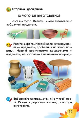 25
Сторінка дослідника
Із чого це виготовлено?
Розглянь фото. Визнач, із чого виготовлено
зображені предмети.
Розглянь фото. Накрий зеленими кружеч­
ками предмети, зроблені з тіл живої при­
роди. Накрий коричневими кружечками ті
предмети, які зроблено з тіл неживої природи.
Вибери кілька предметів, які є у твоїй осе­
лі. Разом з дорослим визнач, із чого їх
виготовили.
 