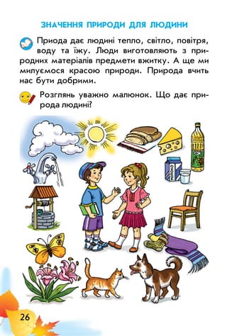 26
значеннЯ природи длЯ людини
Приода дає людині тепло, світло, повітря,
воду та їжу. люди виготовляють з при­
родних матеріалів предмети вжитку. А ще ми
милуємося красою природи. Природа вчить
нас бути добрими.
Розглянь уважно малюнок. Що дає при­
рода людині?
 