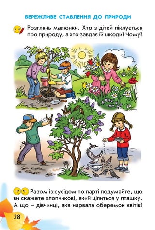 28
Бережливе ставлення до природи
Розглянь малюнки. Хто з дітей піклується
про природу, а хто завдає їй шкоди? Чому?
Разом із сусідом по парті подумайте, що
ви скажете хлопчикові, який цілиться у пташку.
А що – дівчинці, яка нарвала оберемок квітів?
 