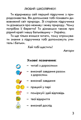 3
люБиЙ шКолЯРиКу!
Ти відкриваєш свій перший підручник з при­
родознавства. Він допоможе тобі пізнавати ди­
вовижний світ природи. Зі сторінок підручника
ти дізнаєшся про неживу і живу природу. Чому
потрібно її берегти? Ти дізнаєшся також про
рідний край і нашу Батьківщину – україну.
Ти ще тільки вчишся читати, тому отримува­
ти знання з підручника тобі допоможуть учи­
тель і батьки.
Хай тобі щастить!
автори
– читай з дорослими
– виконай завдання разом
з дорослим
– виконай завдання
– працюй у парі
? – поміркуй і дай відповідь
– твої відкриття
– виконай дослід
умовні позначення:
 