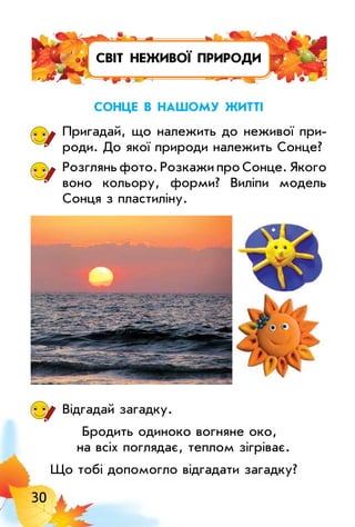 30
світ неживої природи
сонце в нашоМу житті
Пригадай, що належить до неживої при­
роди. До якої природи належить Сонце?
Розглянь фото. Розкажи про Сонце. Якого
воно кольору, форми? Виліпи модель
Сонця з пластиліну.
Відгадай загадку.
Бродить одиноко вогняне око,
на всіх поглядає, теплом зігріває.
Що тобі допомогло відгадати загадку?
 