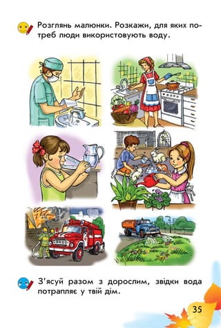 35
Розглянь малюнки. Розкажи, для яких по­
треб люди використовують воду.
З’ясуй разом з дорослим, звідки вода
потрапляє у твій дім.
 
