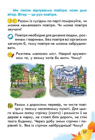 37
Ми також відчуваємо повітря, коли дме
вітер. вітер – це рух повітря.
Разом із сусідом по парті поміркуйте, чи
можна намалювати повітря. Чи може повітря
звучати?
Повітря необхідне для дихання людям, рос­
линам і тваринам. Без повітря всі організми
загинули б, тому повітря не можна забрудню­
вати.
Розглянь малюнки міст. Накрий кружеч­
ком те, у якому хотів би жити. Чому?
Разом з дорослим перевір, чи чисте пові­
тря у твоєму населеному пункті. Для цьо­
го візьми липку стрічку (скотч) і розмісти її на
дереві в парку, на стовпі біля дороги, на стіні
твого будинку. Через добу зніми стрічки і по­
рівняй їх. Яка із стрічок найбрудніша? Чому?
 