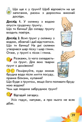 39
Що ще є у ґрунті? Щоб відповісти на це
запитання, разом з дорослим виконай
досліди.
Дослід 1. У склянку з водою
опусти грудочку ґрунту.
Що ти бачиш? До складу ґрунту
входить повітря.
Дослід 2. всип ґрунт у склянку з
водою, збовтай і дай відстоятися.
Що ти бачиш? На дні склянки
утворився шар піску і шар глини.
Отже, у ґрунті є пісок і глина.
Розкажи, із чого складаєть­
ся ґрунт. Для яких тварин
ґрунт є домівкою?
Поміркуйте, куди зникає
брудна вода після миття посуду,
прання білизни, купання?
Що буде з ґрунтом, якщо його поливати бруд­
ною водою?
Чим ще людина забруднює ґрунт?
Відгадай загадку.
Усіх годує, напуває, а про нього не всяк
дбає.
 