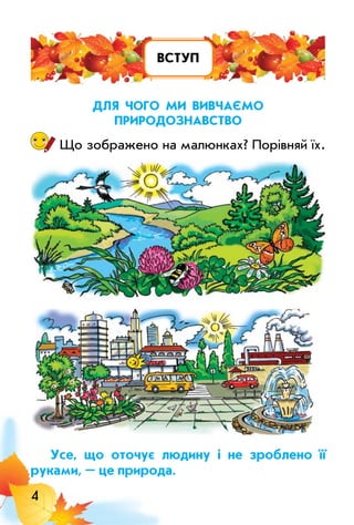 4
вступ
длЯ чого Ми вивчаєМо
природознавство
Що зображено на малюнках? Порівняй їх.
усе, що оточує людину і не зроблено її
руками, – це природа.
 