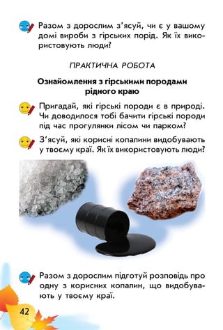 42
Разом з дорослим з’ясуй, чи є у вашому
домі вироби з гірських порід. Як їх вико­
ристовують люди?
Практична робота
Ознайомлення з гірськими породами
рідного краю
Пригадай, які гірські породи є в природі.
Чи доводилося тобі бачити гірські породи
під час прогулянки лісом чи парком?
З’ясуй, які корисні копалини видобувають
у твоєму краї. Як їх використовують люди?
Разом з дорослим підготуй розповідь про
одну з корисних копалин, що видобува­
ють у твоєму краї.
 