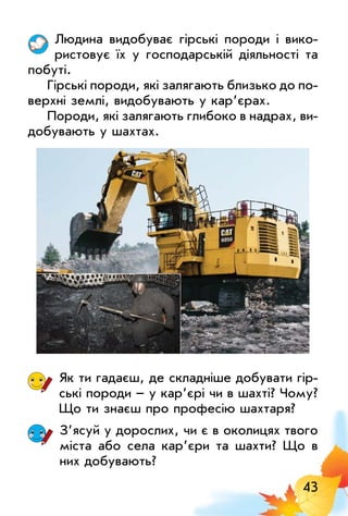 43
людина видобуває гірські породи і вико­
ристовує їх у господарській діяльності та
побуті.
Гірські породи, які залягають близько до по­
верхні землі, видобувають у кар’єрах.
Породи, які залягають глибоко в надрах, ви­
добувають у шахтах.
Як ти гадаєш, де складніше добувати гір­
ські породи – у кар’єрі чи в шахті? Чому?
Що ти знаєш про професію шахтаря?
З’ясуй у дорослих, чи є в околицях твого
міста або села кар’єри та шахти? Що в
них добувають?
 