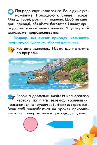 5
Природа існує навколо нас. Вона дуже різ­
номанітна. Природою є Сонце і море,
місяць і зорі, рослини і тварини. Щоб не шко­
дити природі, зберігати багатство і красу при­
роди, потрібно її знати і вивчати. у цьому тобі
допоможе природознавство.
людину, яка вивчає природу, називають
природодослідником, або натуралістом.
Розглянь малюнок. Назви, що належить
до природи.
Разом з дорослим виріж із кольорового
картону по п’ять зелених, коричневих,
червоних і синіх кружечків і стільки ж стрілочок.
Вони тобі знадобляться на уроках природо­
знавства. Тепер ти також природодослідник.
 