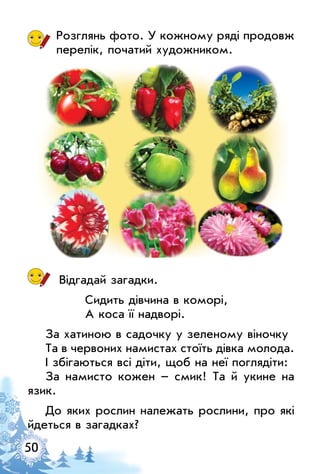 50
Розглянь фото. У кожному ряді продовж
перелік, початий художником.
Відгадай загадки.
Сидить дівчина в коморі,
А коса її надворі.
За хатиною в садочку у зеленому віночку
Та в червоних намистах стоїть дівка молода.
І збігаються всі діти, щоб на неї поглядіти:
За намисто кожен – смик! Та й укине на
язик.
До яких рослин належать рослини, про які
йдеться в загадках?
 