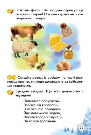 55
Розглянь фото. Що людина отримує від
свійських тварин? Покажи стрілками з ко­
льорового паперу.
Складіть разом із сусідом по парті роз­
повідь про те, як люди доглядають за свійськи­
ми тваринами.
Відгадай загадку. Що тобі допомогло її
відгадати?
Попелясто-зозулястий,
Забіяка він горластий
З червоною бородою…
Йде поважною ходою,
Носить гордо співунець
На голові гребінець.
 