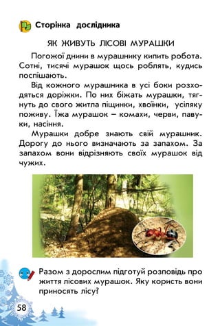 58
Сторінка дослідника
Як живуть лісові мурашки
Погожої днини в мурашнику кипить робота.
Сотні, тисячі мурашок щось роблять, кудись
поспішають.
Від кожного мурашника в усі боки розхо­
дяться доріжки. По них біжать мурашки, тяг­
нуть до свого житла піщинки, хвоїнки, усіляку
поживу. Їжа мурашок – комахи, черви, паву­
ки, насіння.
Мурашки добре знають свій мурашник.
Дорогу до нього визначають за запахом. За
запахом вони відрізняють своїх мурашок від
чужих.
Разом з дорослим підготуй розповідь про
життя лісових мурашок. Яку користь вони
приносять лісу?
 