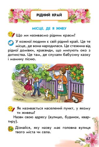 67
рідний край
Місце, де Я живу
Що ми називаємо рідним краєм?
у кожної людини є свій рідний край. це те
місце, де вона народилася. це стежина від
рідної домівки, краєвиди, що милують око з
дитинства. це там, де слухали бабусину казку
і мамину пісню.
Як називається населений пункт, у якому
ти живеш?
Назви свою адресу (вулицю, будинок, квар­
тиру).
Дізнайся, яку назву має головна вулиця
твого міста чи села.
 